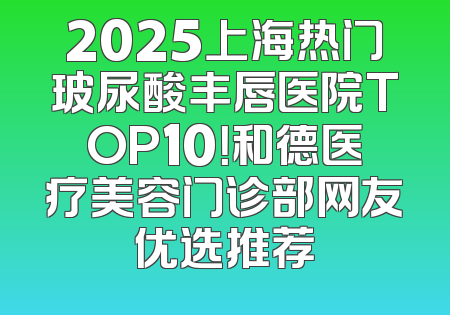 2025上海热门玻尿酸丰唇医院TOP10！和德医疗美容门诊部网友优选推荐
