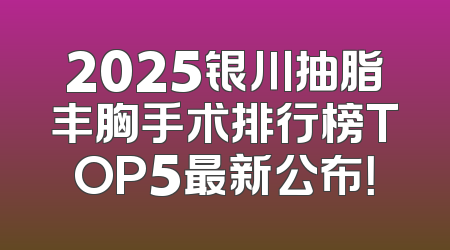 2025银川抽脂丰胸手术排行榜TOP5最新公布！