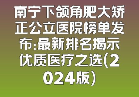 南宁下颌角肥大矫正公立医院榜单发布：最新排名揭示优质医疗之选（2024版）
