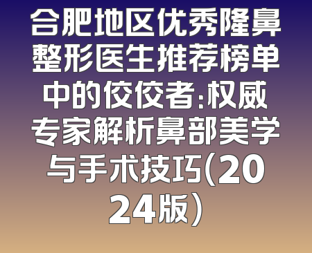 合肥地区优秀隆鼻整形医生推荐榜单中的佼佼者：权威专家解析鼻部美学与手术技巧（2024版）