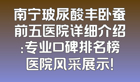 南宁玻尿酸丰卧蚕前五医院详细介绍：专业口碑排名榜医院风采展示！