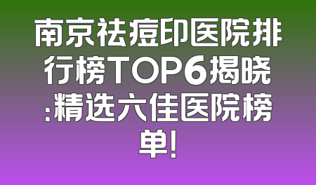 南京祛痘印医院排行榜TOP6揭晓：精选六佳医院榜单！