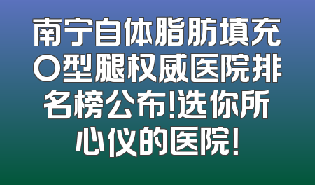 南宁自体脂肪填充O型腿权威医院排名榜公布！选你所心仪的医院！
