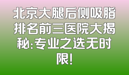 北京大腿后侧吸脂排名前三医院大揭秘：专业之选无时限！