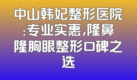 中山韩妃整形医院：专业实惠，隆鼻隆胸眼整形口碑之选