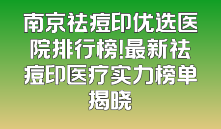 南京祛痘印优选医院排行榜！最新祛痘印医疗实力榜单揭晓