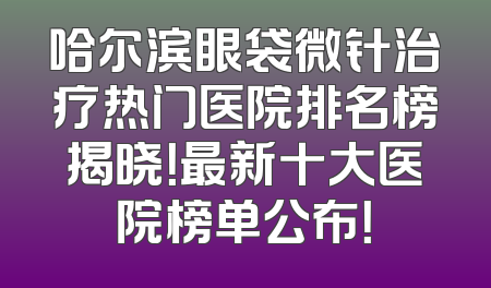 哈尔滨眼袋微针治疗热门医院排名榜揭晓！最新十大医院榜单公布！