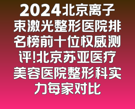 2024北京离子束激光整形医院排名榜前十位权威测评！北京苏亚医疗美容医院整形科实力每家对比