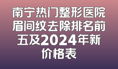 南宁热门整形医院眉间纹去除排名前五及2024年新价格表