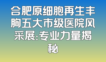 合肥原细胞再生丰胸五大市级医院风采展：专业力量揭秘