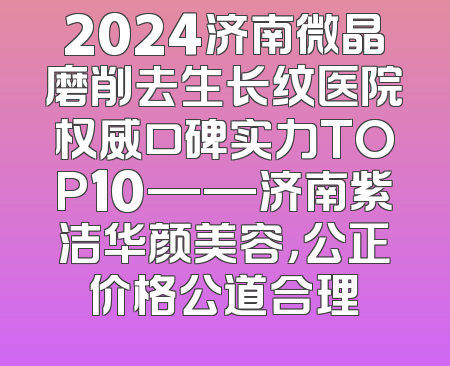 2024济南微晶磨削去生长纹医院权威口碑实力TOP10——济南紫洁华颜美容，公正价格公道合理