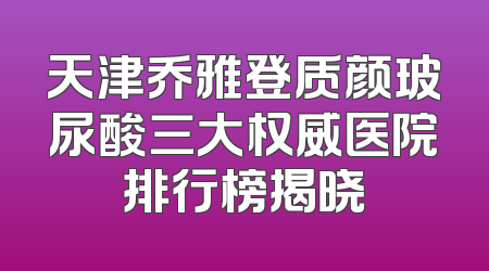 天津乔雅登质颜玻尿酸三大权威医院排行榜揭晓