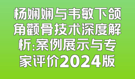 杨娴娴与韦敏下颌角颧骨技术深度解析：案例展示与专家评价2024版