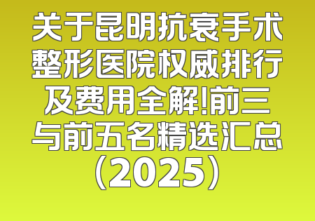 关于昆明抗衰手术整形医院权威排行及费用全解！前三与前五名精选汇总（2025）