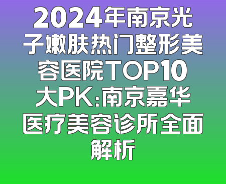 2024年南京光子嫩肤热门整形美容医院TOP10大PK：南京嘉华医疗美容诊所全面解析