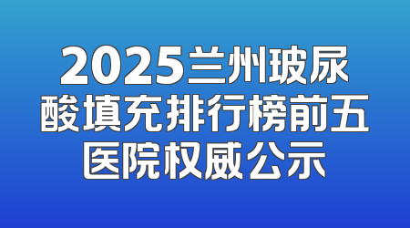 2025兰州玻尿酸填充排行榜前五医院权威公示