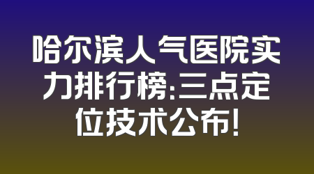 哈尔滨人气医院实力排行榜：三点定位技术公布！