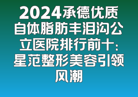 2024承德优质自体脂肪丰泪沟公立医院排行前十：星范整形美容引领风潮