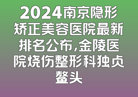 2024南京隐形矫正美容医院最新排名公布，金陵医院烧伤整形科独占鳌头