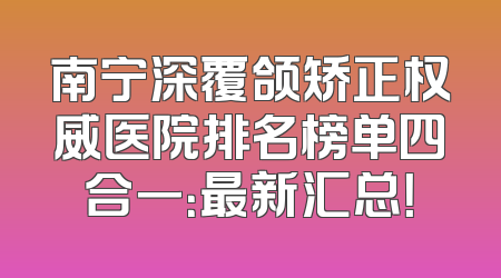 南宁深覆颌矫正权威医院排名榜单四合一：最新汇总！