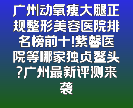 广州动氧瘦大腿正规整形美容医院排名榜前十！紫馨医院等哪家独占鳌头？广州最新评测来袭