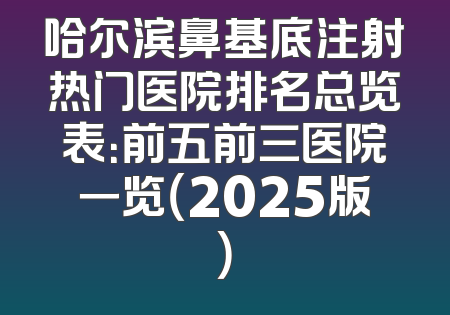 哈尔滨鼻基底注射热门医院排名总览表：前五前三医院一览（2025版）