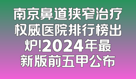 南京鼻道狭窄治疗权威医院排行榜出炉！2024年最新版前五甲公布