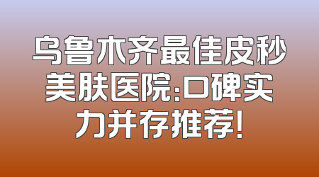 乌鲁木齐最佳皮秒美肤医院：口碑实力并存推荐！