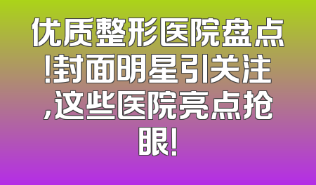 优质整形医院盘点！封面明星引关注，这些医院亮点抢眼！