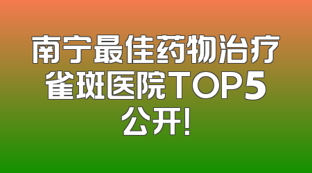 南宁最佳药物治疗雀斑医院TOP5公开！