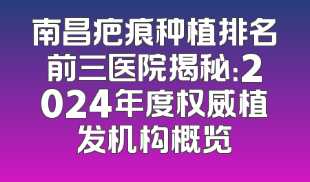南昌疤痕种植排名前三医院揭秘：2024年度权威植发机构概览