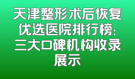 天津整形术后恢复优选医院排行榜：三大口碑机构收录展示