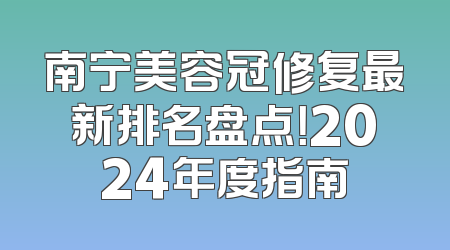南宁美容冠修复最新排名盘点！2024年度指南