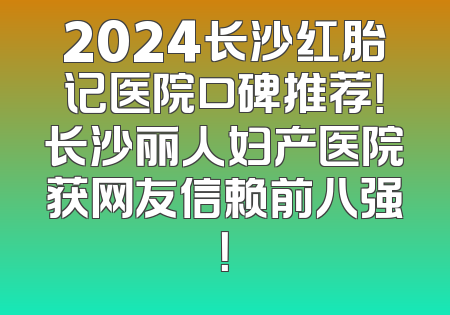 2024长沙红胎记医院口碑推荐！长沙丽人妇产医院获网友信赖前八强！