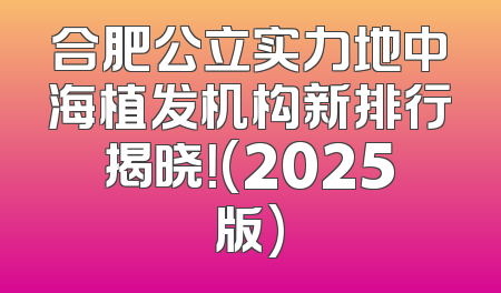 合肥公立实力地中海植发机构新排行揭晓！(2025版)
