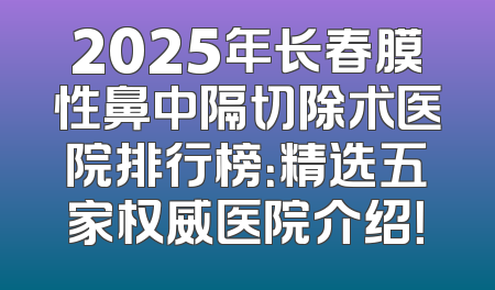 2025年长春膜性鼻中隔切除术医院排行榜：精选五家权威医院介绍！