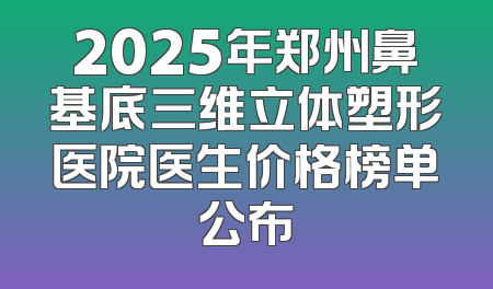 2025年郑州鼻基底三维立体塑形医院医生价格榜单公布