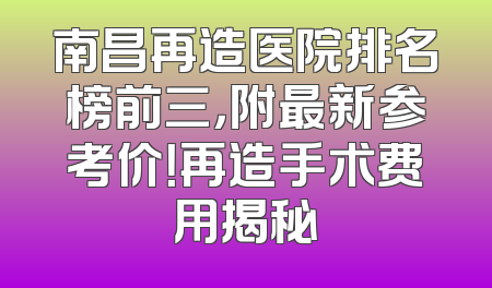 南昌再造医院排名榜前三，附最新参考价！再造手术费用揭秘