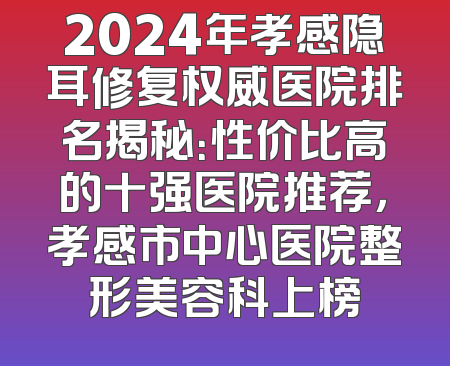 2024年孝感隐耳修复权威医院排名揭秘：性价比高的十强医院推荐，孝感市中心医院整形美容科上榜