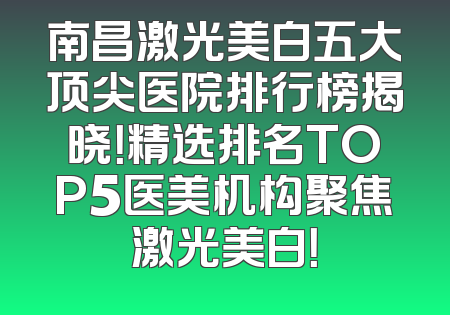 南昌激光美白五大顶尖医院排行榜揭晓！精选排名TOP5医美机构聚焦激光美白！