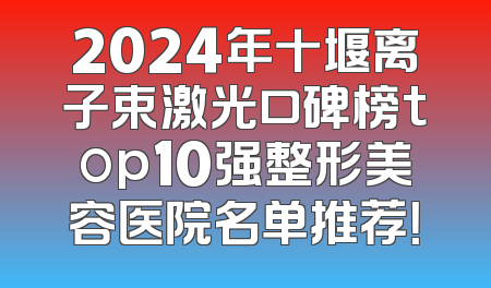 2024年十堰离子束激光口碑榜top10强整形美容医院名单推荐！