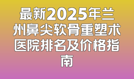 最新2025年兰州鼻尖软骨重塑术医院排名及价格指南