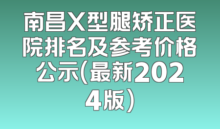 南昌X型腿矫正医院排名及参考价格公示（最新2024版）