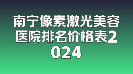 南宁像素激光美容医院排名价格表2024