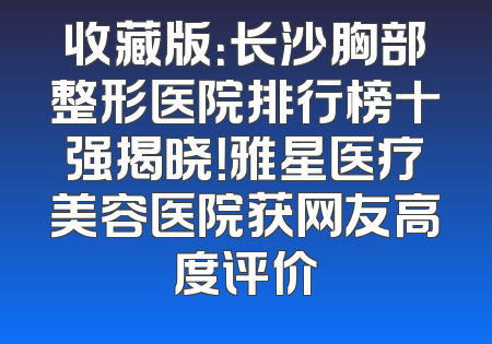 收藏版：长沙胸部整形医院排行榜十强揭晓！雅星医疗美容医院获网友高度评价