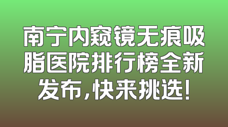 南宁内窥镜无痕吸脂医院排行榜全新发布，快来挑选！