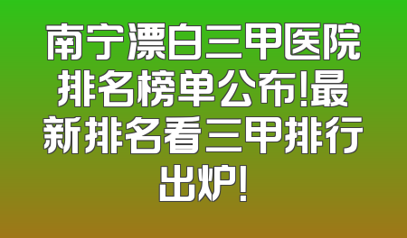南宁漂白三甲医院排名榜单公布！最新排名看三甲排行出炉！