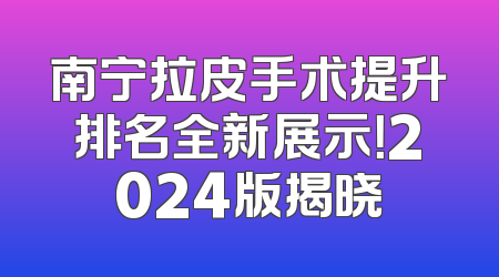 南宁拉皮手术提升排名全新展示！2024版揭晓