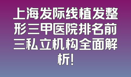 上海发际线植发整形三甲医院排名前三私立机构全面解析！