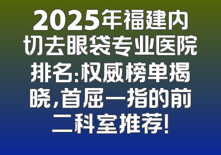 2025年福建内切去眼袋专业医院排名：权威榜单揭晓，首屈一指的前二科室推荐！